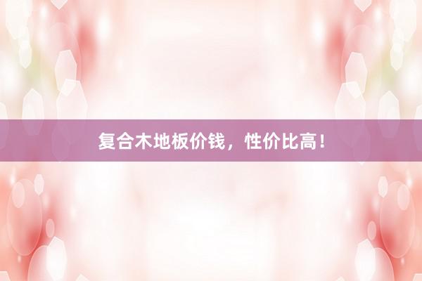 复合木地板价钱，性价比高！