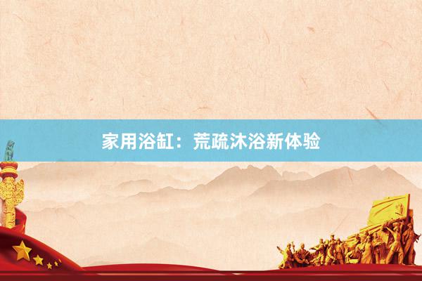 家用浴缸:荒疏沐浴新体验